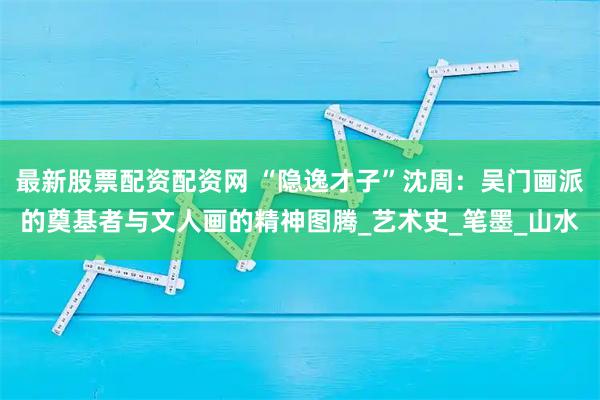 最新股票配资配资网 “隐逸才子”沈周：吴门画派的奠基者与文人画的精神图腾_艺术史_笔墨_山水