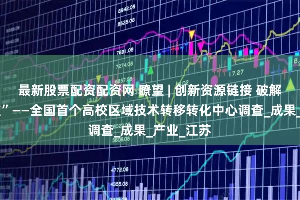 最新股票配资配资网 瞭望 | 创新资源链接 破解转化“五难”——全国首个高校区域技术转移转化中心调查_成果_产业_江苏