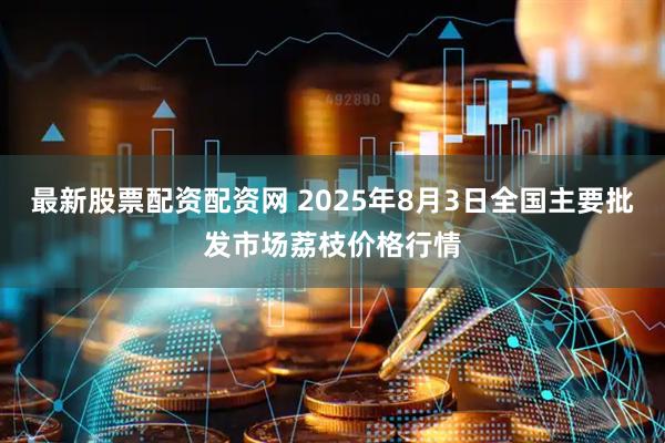 最新股票配资配资网 2025年8月3日全国主要批发市场荔枝价格行情