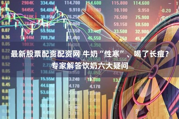 最新股票配资配资网 牛奶“性寒”、喝了长痘?专家解答饮奶六大疑问