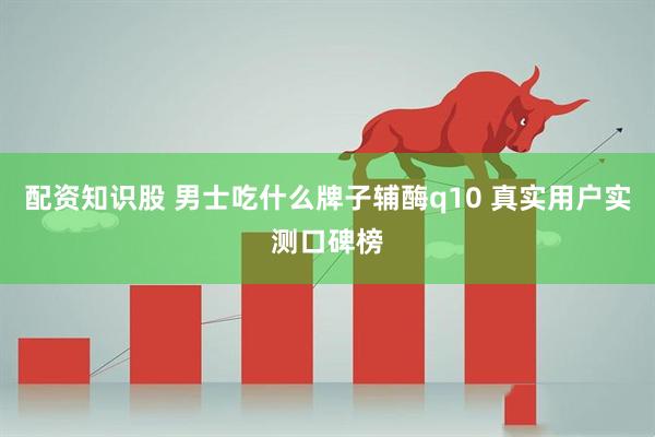 配资知识股 男士吃什么牌子辅酶q10 真实用户实测口碑榜