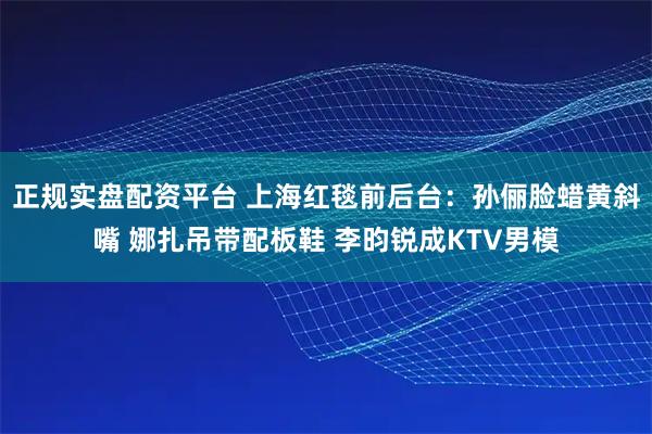 正规实盘配资平台 上海红毯前后台:孙俪脸蜡黄斜嘴 娜扎吊带配板鞋 李昀锐成KTV男模