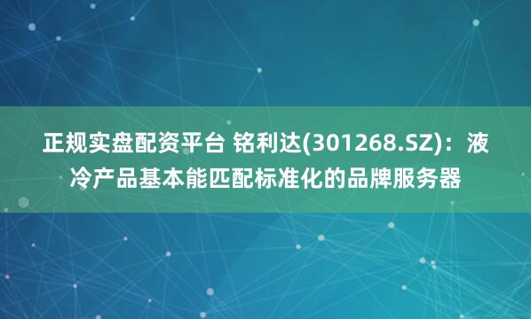 正规实盘配资平台 铭利达(301268.SZ)：液冷产品基本能匹配标准化的品牌服务器