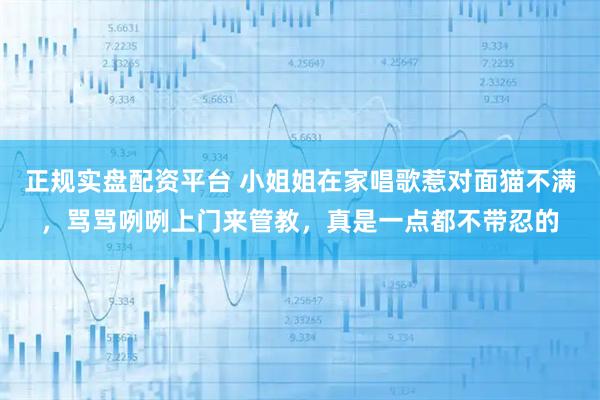 正规实盘配资平台 小姐姐在家唱歌惹对面猫不满,骂骂咧咧上门来管教,真是一点都不带忍的