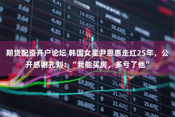 期货配资开户论坛 韩国女星尹恩惠走红25年,公开感谢孔刘:“我能买房,多亏了他”