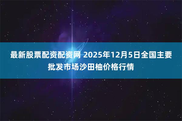 最新股票配资配资网 2025年12月5日全国主要批发市场沙田柚价格行情