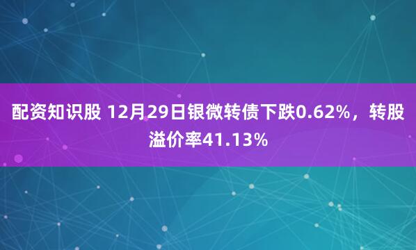 配资知识股 12月29日银微转债下跌0.62%，转股溢价率41.13%